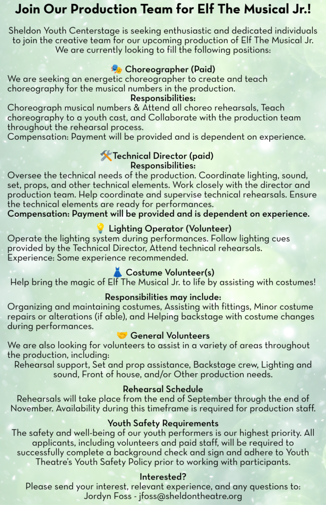 5.5 x 8.5 Elf Aud flyer Join Our Production Team for Elf The Musical Jr.! Sheldon Youth Centerstage is seeking enthusiastic and dedicated individuals to join the creative team for our upcoming production of Elf The Musical Jr. We are currently looking to fill the following positions: 🎭 Choreographer (Paid) We are seeking an energetic choreographer to create and teach choreography for the musical numbers in the production. Responsibilities: Choreograph musical numbers & Attend all choreo rehearsals, Teach choreography to a youth cast, and Collaborate with the production team throughout the rehearsal process. Compensation: Payment will be provided and is dependent on experience. Technical Director (paid) Responsibilities: Oversee the technical needs of the production. Coordinate lighting, sound, set, props, and other technical elements. Work closely with the director and production team. Help coordinate and supervise technical rehearsals. Ensure the technical elements are ready for performances. Compensation: Payment will be provided and is dependent on experience. 💡 Lighting Operator (Volunteer) Operate the lighting system during performances. Follow lighting cues provided by the Technical Director, Attend technical rehearsals. Experience: Some experience recommended. 👗 Costume Volunteer(s) Help bring the magic of Elf The Musical Jr. to life by assisting with costumes! Responsibilities may include: Organizing and maintaining costumes, Assisting with fittings, Minor costume repairs or alterations (if able), and Helping backstage with costume changes during performances. 🤝 General Volunteers We are also looking for volunteers to assist in a variety of areas throughout the production, including: Rehearsal support, Set and prop assistance, Backstage crew, Lighting and sound, Front of house, and/or Other production needs. Rehearsal Schedule Rehearsals will take place from the end of September through the end of November. Availability during this timeframe is required for production staff. Youth Safety Requirements The safety and well-being of our youth performers is our highest priority. All applicants, including volunteers and paid staff, will be required to successfully complete a background check and sign and adhere to Youth Theatre’s Youth Safety Policy prior to working with participants. Interested? Please send your interest, relevant experience, and any questions to: Jordyn Foss - jfoss@sheldontheatre.org